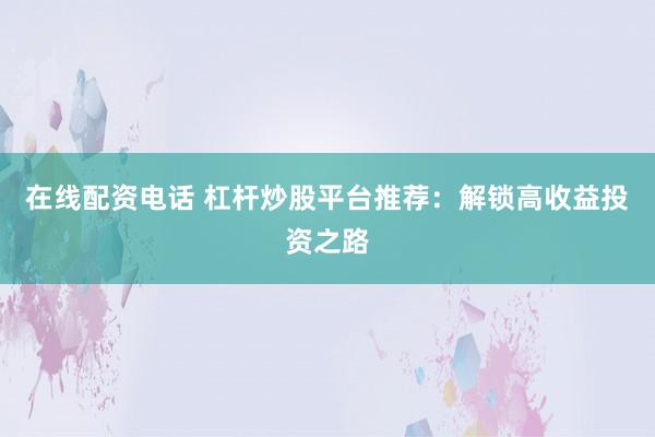 在线配资电话 杠杆炒股平台推荐：解锁高收益投资之路