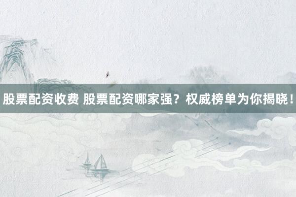 股票配资收费 股票配资哪家强？权威榜单为你揭晓！