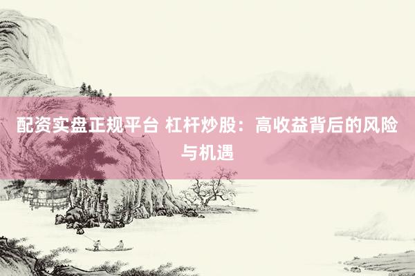 配资实盘正规平台 杠杆炒股：高收益背后的风险与机遇