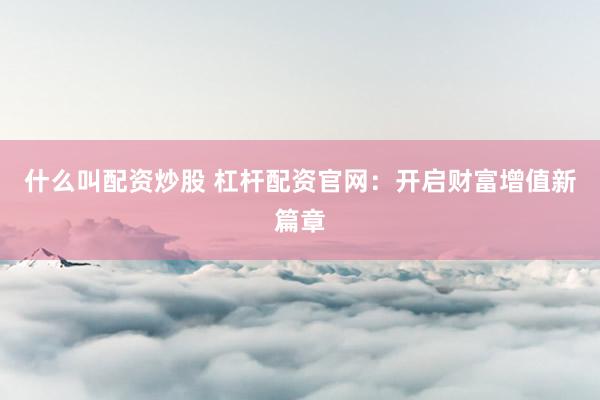 什么叫配资炒股 杠杆配资官网：开启财富增值新篇章