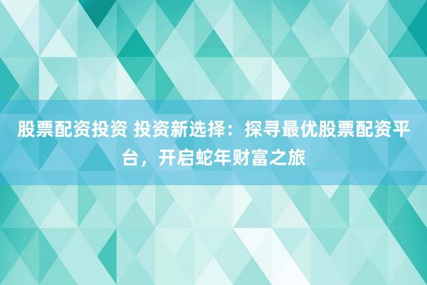 股票配资投资 投资新选择：探寻最优股票配资平台，开启蛇年财富之旅