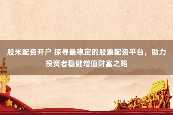 股米配资开户 探寻最稳定的股票配资平台，助力投资者稳健增值财富之路