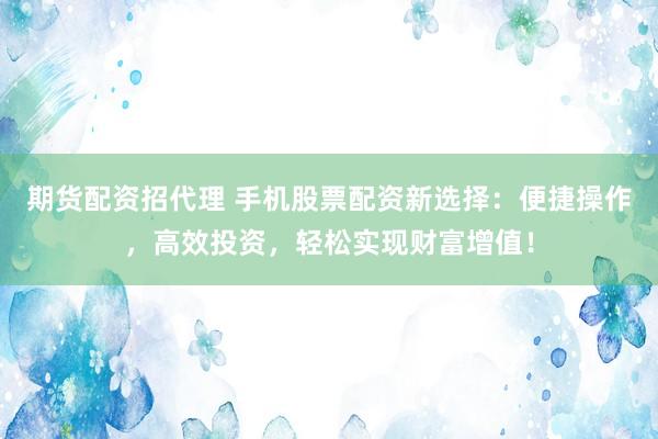 期货配资招代理 手机股票配资新选择：便捷操作，高效投资，轻松实现财富增值！