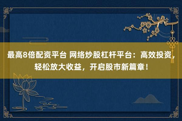 最高8倍配资平台 网络炒股杠杆平台：高效投资，轻松放大收益，开启股市新篇章！