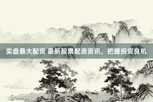 实盘最大配资 最新股票配资资讯，把握投资良机