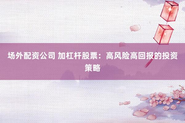 场外配资公司 加杠杆股票：高风险高回报的投资策略