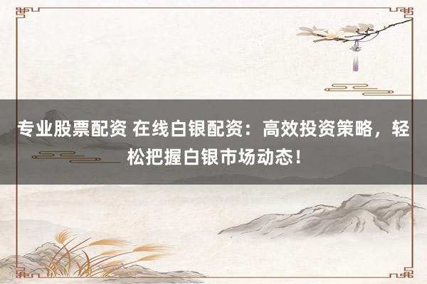 专业股票配资 在线白银配资：高效投资策略，轻松把握白银市场动态！