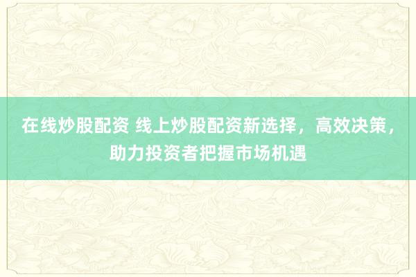 在线炒股配资 线上炒股配资新选择，高效决策，助力投资者把握市场机遇