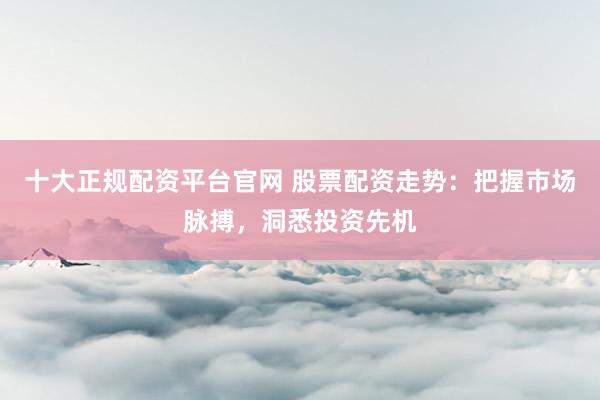 十大正规配资平台官网 股票配资走势：把握市场脉搏，洞悉投资先机