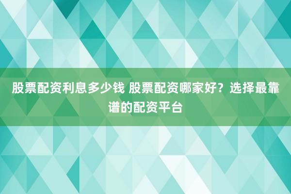 股票配资利息多少钱 股票配资哪家好？选择最靠谱的配资平台