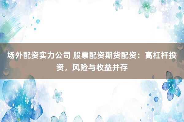 场外配资实力公司 股票配资期货配资：高杠杆投资，风险与收益并存