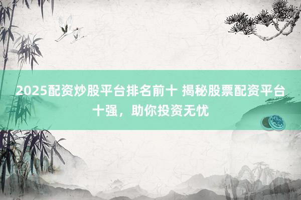 2025配资炒股平台排名前十 揭秘股票配资平台十强，助你投资无忧