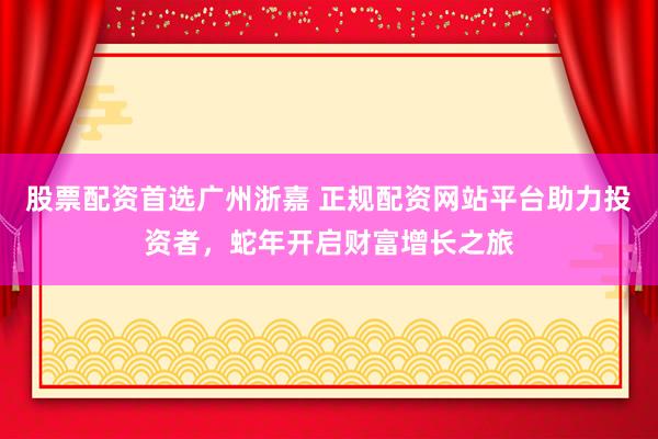 股票配资首选广州浙嘉 正规配资网站平台助力投资者，蛇年开启财富增长之旅