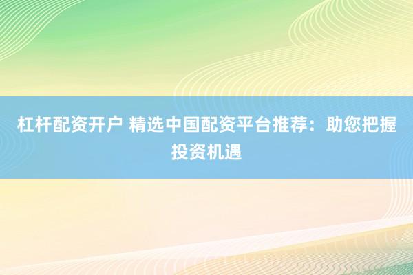 杠杆配资开户 精选中国配资平台推荐：助您把握投资机遇