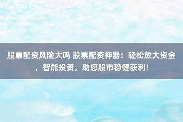 股票配资风险大吗 股票配资神器：轻松放大资金，智能投资，助您股市稳健获利！