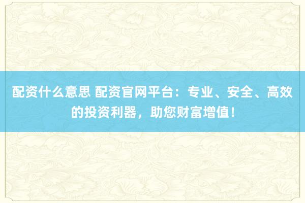 配资什么意思 配资官网平台：专业、安全、高效的投资利器，助您财富增值！