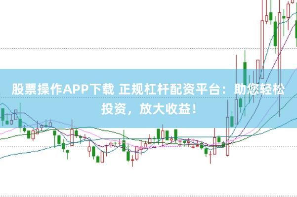 股票操作APP下载 正规杠杆配资平台：助您轻松投资，放大收益！