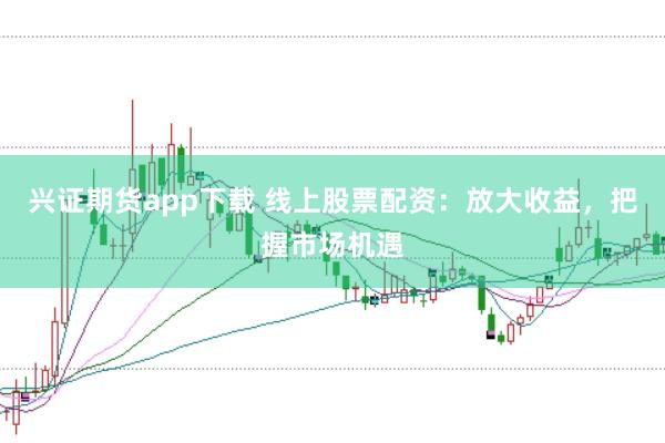 兴证期货app下载 线上股票配资：放大收益，把握市场机遇