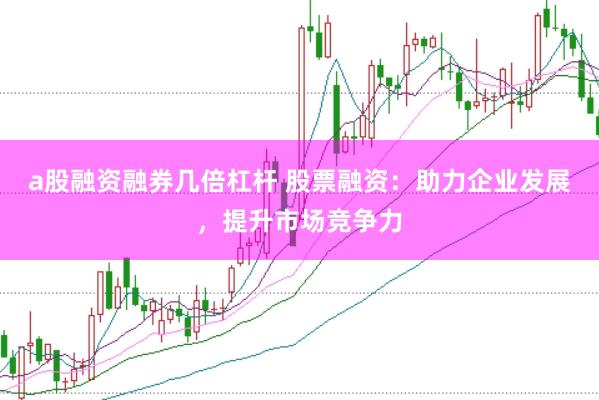 a股融资融券几倍杠杆 股票融资：助力企业发展，提升市场竞争力