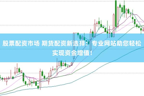股票配资市场 期货配资新选择：专业网站助您轻松实现资金增值！