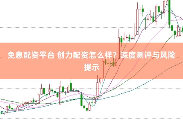 免息配资平台 创力配资怎么样？深度测评与风险提示