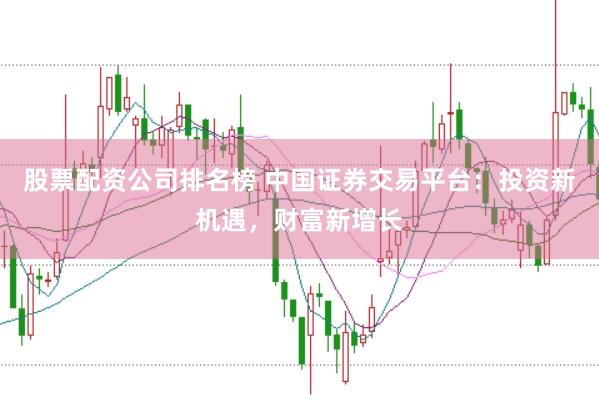 股票配资公司排名榜 中国证券交易平台：投资新机遇，财富新增长