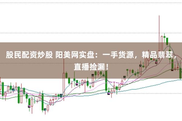 股民配资炒股 阳美网实盘：一手货源，精品翡翠，直播捡漏！