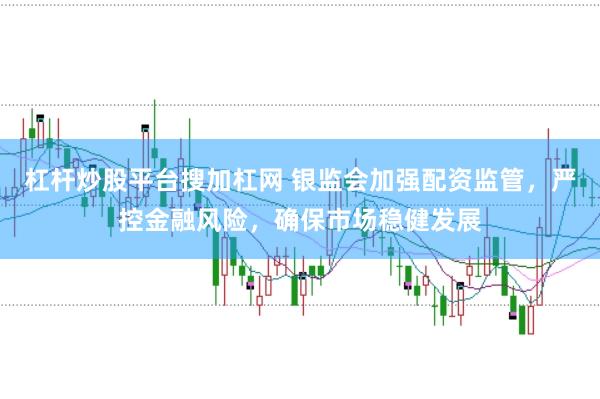 杠杆炒股平台搜加杠网 银监会加强配资监管，严控金融风险，确保市场稳健发展