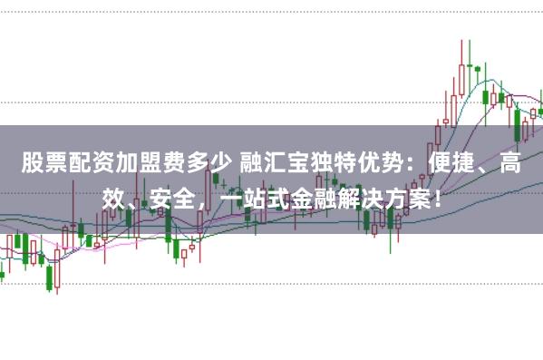 股票配资加盟费多少 融汇宝独特优势：便捷、高效、安全，一站式金融解决方案！