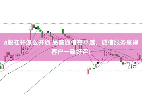 a股杠杆怎么开通 易盛通信誉卓越，诚信服务赢得客户一致好评！