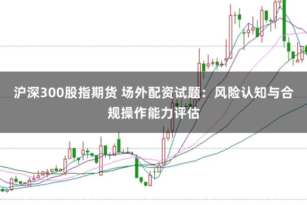沪深300股指期货 场外配资试题:风险认知与合规操作能力评估