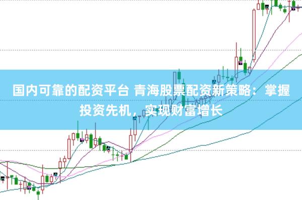 国内可靠的配资平台 青海股票配资新策略：掌握投资先机，实现财富增长
