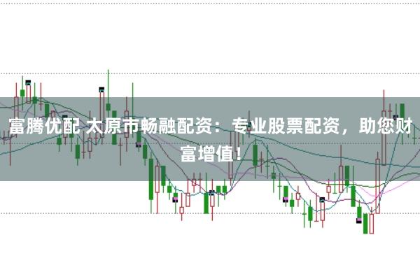 富腾优配 太原市畅融配资：专业股票配资，助您财富增值！
