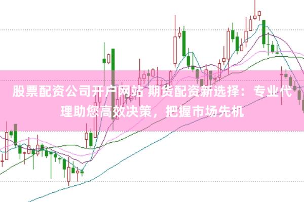 股票配资公司开户网站 期货配资新选择：专业代理助您高效决策，把握市场先机