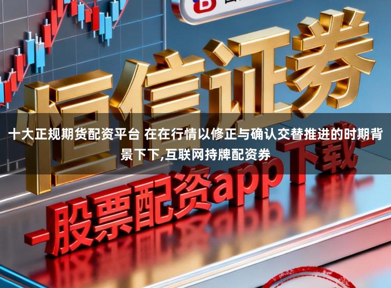 十大正规期货配资平台 在在行情以修正与确认交替推进的时期背景下下，互联网持牌配资券