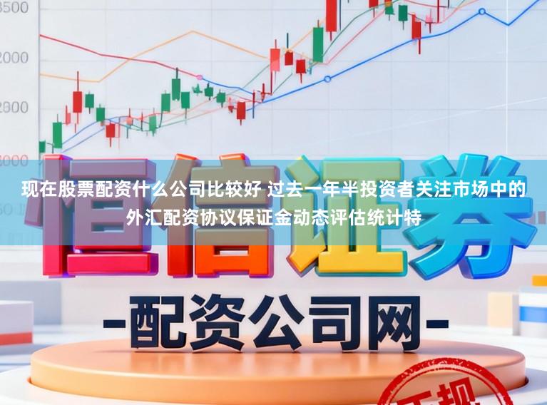 现在股票配资什么公司比较好 过去一年半投资者关注市场中的外汇配资协议保证金动态评估统计特
