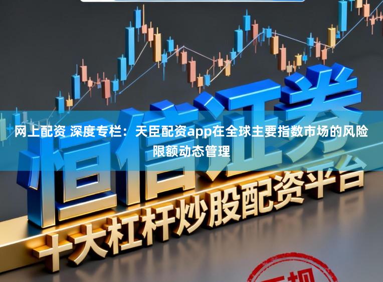 网上配资 深度专栏：天臣配资app在全球主要指数市场的风险限额动态管理