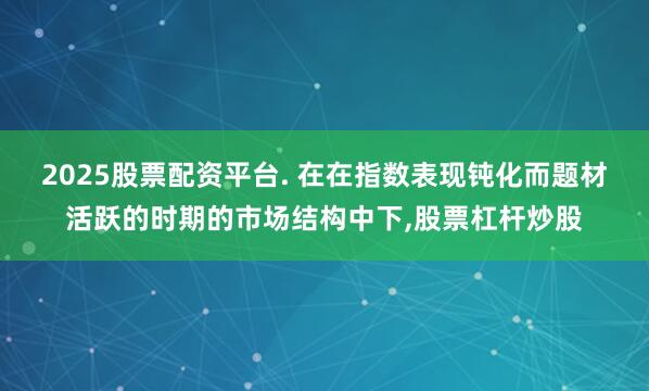 2025股票配资平台. 在在指数表现钝化而题材活跃的时期的市场结构中下，股票杠杆炒股
