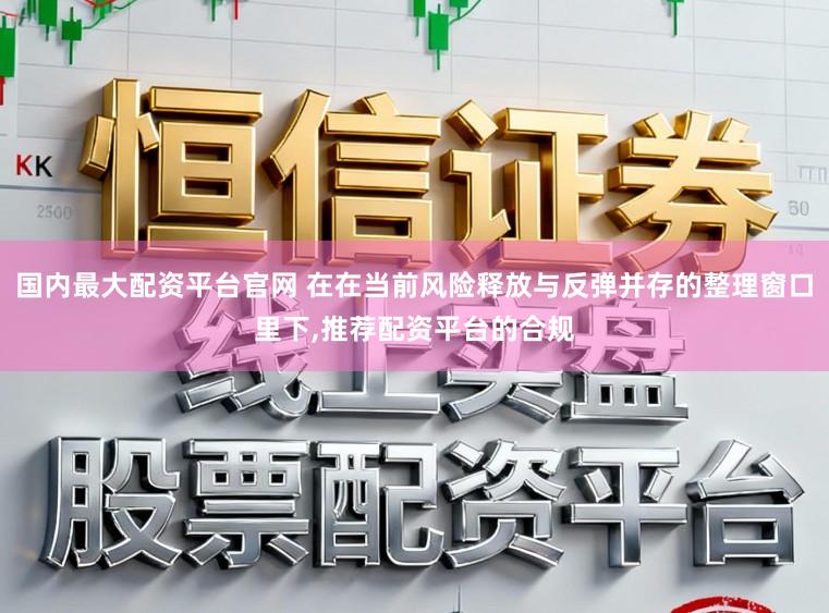 国内最大配资平台官网 在在当前风险释放与反弹并存的整理窗口里下，推荐配资平台的合规