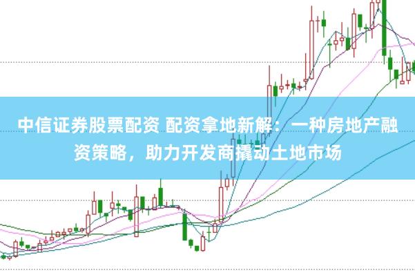 中信证券股票配资 配资拿地新解:一种房地产融资策略,助力开发商撬动土地市场