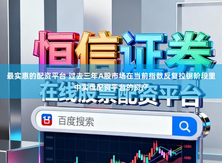 最实惠的配资平台 过去三年A股市场在当前指数反复拉锯阶段里中实盘配资平台的资产